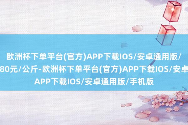 欧洲杯下单平台(官方)APP下载IOS/安卓通用版/手机版进出18.80元/公斤-欧洲杯下单平台(官方)APP下载IOS/安卓通用版/手机版