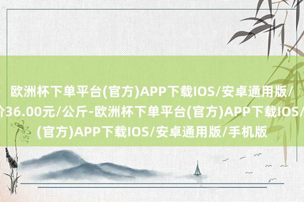 欧洲杯下单平台(官方)APP下载IOS/安卓通用版/手机版当日最高报价36.00元/公斤-欧洲杯下单平台(官方)APP下载IOS/安卓通用版/手机版