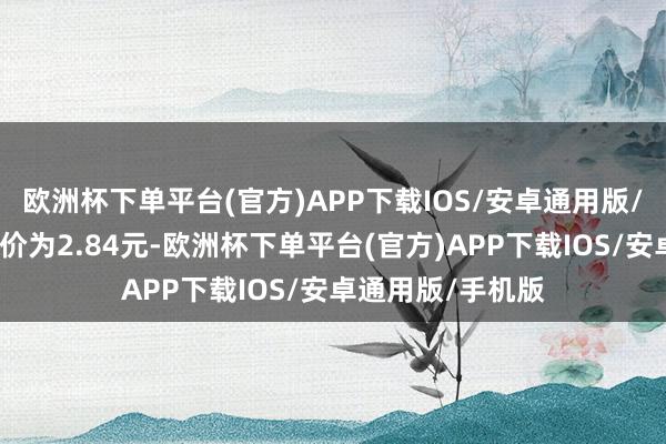 欧洲杯下单平台(官方)APP下载IOS/安卓通用版/手机版正股最新价为2.84元-欧洲杯下单平台(官方)APP下载IOS/安卓通用版/手机版