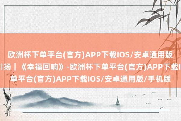 欧洲杯下单平台(官方)APP下载IOS/安卓通用版/手机版期间光影 百部川扬｜《幸福回响》-欧洲杯下单平台(官方)APP下载IOS/安卓通用版/手机版