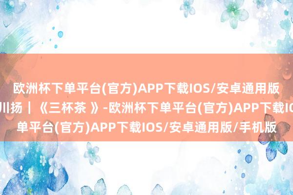 欧洲杯下单平台(官方)APP下载IOS/安卓通用版/手机版时期光影 百部川扬｜《三杯茶 》-欧洲杯下单平台(官方)APP下载IOS/安卓通用版/手机版