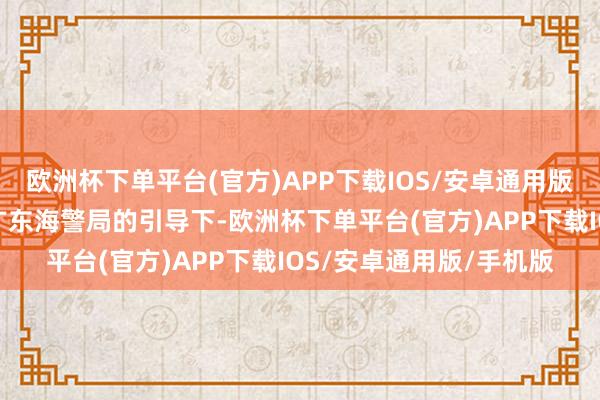 欧洲杯下单平台(官方)APP下载IOS/安卓通用版/手机版汕尾海警局在广东海警局的引导下-欧洲杯下单平台(官方)APP下载IOS/安卓通用版/手机版