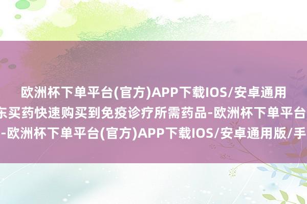 欧洲杯下单平台(官方)APP下载IOS/安卓通用版/手机版家属通过京东买药快速购买到免疫诊疗所需药品-欧洲杯下单平台(官方)APP下载IOS/安卓通用版/手机版