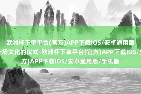 欧洲杯下单平台(官方)APP下载IOS/安卓通用版/手机版这不仅是一场文化的仪式-欧洲杯下单平台(官方)APP下载IOS/安卓通用版/手机版