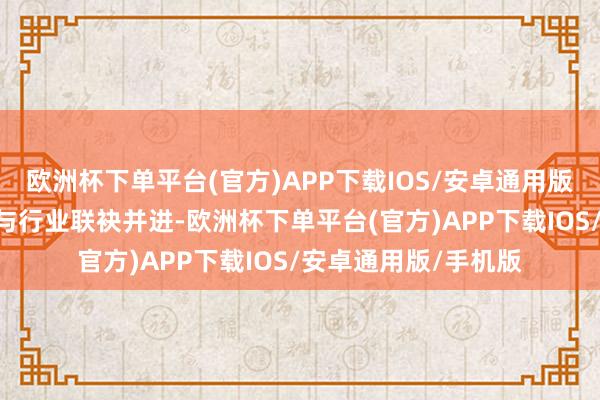 欧洲杯下单平台(官方)APP下载IOS/安卓通用版/手机版“咱们确信与行业联袂并进-欧洲杯下单平台(官方)APP下载IOS/安卓通用版/手机版