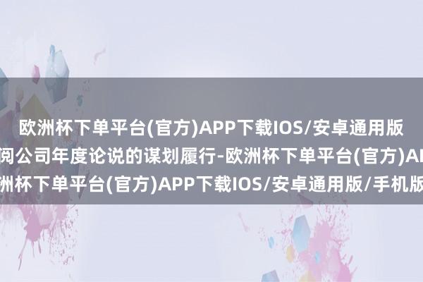 欧洲杯下单平台(官方)APP下载IOS/安卓通用版/手机版谋划情况敬请查阅公司年度论说的谋划履行-欧洲杯下单平台(官方)APP下载IOS/安卓通用版/手机版