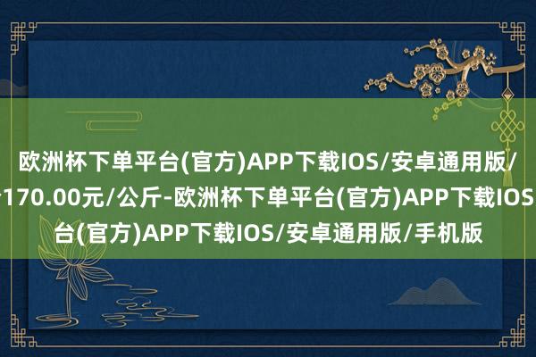 欧洲杯下单平台(官方)APP下载IOS/安卓通用版/手机版当日最高报价170.00元/公斤-欧洲杯下单平台(官方)APP下载IOS/安卓通用版/手机版