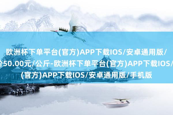 欧洲杯下单平台(官方)APP下载IOS/安卓通用版/手机版当日最高报价50.00元/公斤-欧洲杯下单平台(官方)APP下载IOS/安卓通用版/手机版