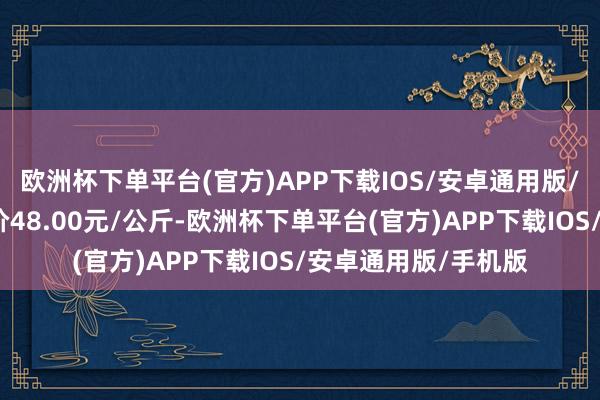 欧洲杯下单平台(官方)APP下载IOS/安卓通用版/手机版当日最高报价48.00元/公斤-欧洲杯下单平台(官方)APP下载IOS/安卓通用版/手机版