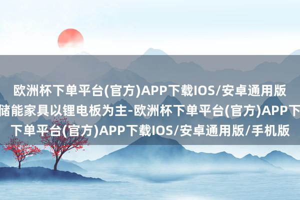 欧洲杯下单平台(官方)APP下载IOS/安卓通用版/手机版现在公司布局的储能家具以锂电板为主-欧洲杯下单平台(官方)APP下载IOS/安卓通用版/手机版