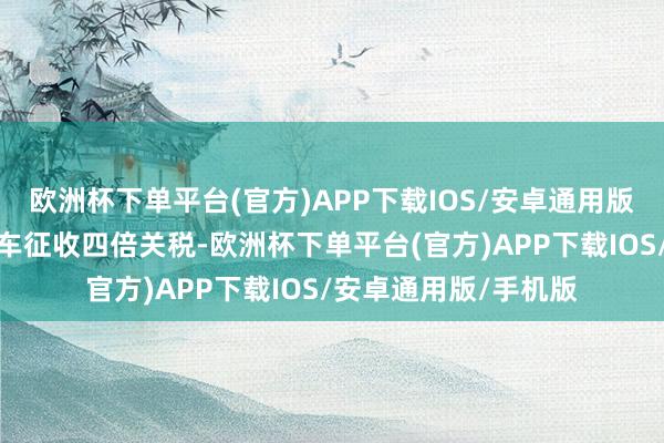 欧洲杯下单平台(官方)APP下载IOS/安卓通用版/手机版入口电动汽车征收四倍关税-欧洲杯下单平台(官方)APP下载IOS/安卓通用版/手机版