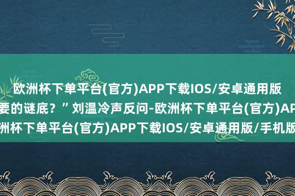 欧洲杯下单平台(官方)APP下载IOS/安卓通用版/手机版“你以为这是我要的谜底？”刘温冷声反问-欧洲杯下单平台(官方)APP下载IOS/安卓通用版/手机版