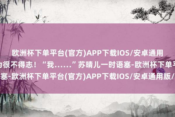 欧洲杯下单平台(官方)APP下载IOS/安卓通用版/手机版让白宇皓认为很不得志！“我……”苏晴儿一时语塞-欧洲杯下单平台(官方)APP下载IOS/安卓通用版/手机版