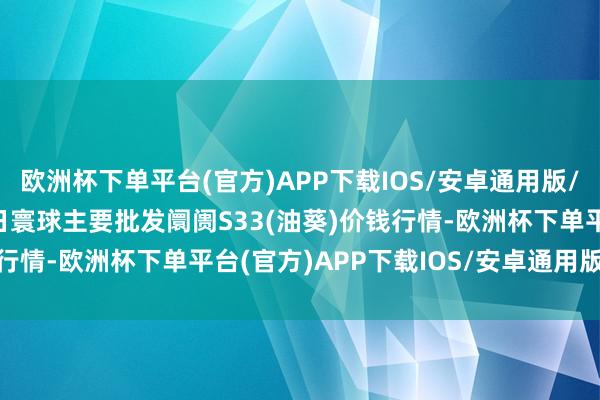 欧洲杯下单平台(官方)APP下载IOS/安卓通用版/手机版2024年5月17日寰球主要批发阛阓S33(油葵)价钱行情-欧洲杯下单平台(官方)APP下载IOS/安卓通用版/手机版