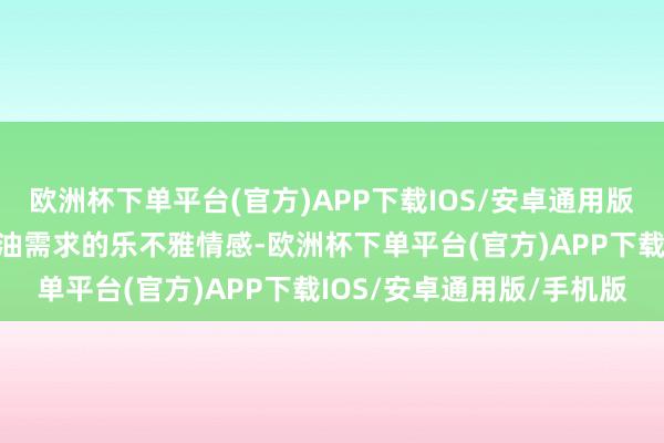 欧洲杯下单平台(官方)APP下载IOS/安卓通用版/手机版败清楚阛阓对原油需求的乐不雅情感-欧洲杯下单平台(官方)APP下载IOS/安卓通用版/手机版