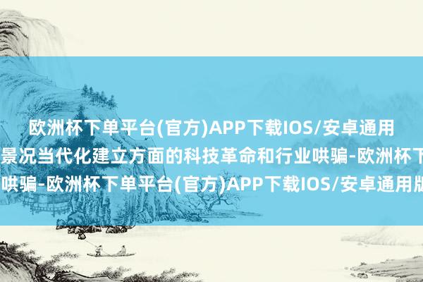 欧洲杯下单平台(官方)APP下载IOS/安卓通用版/手机版重心脸色了在景况当代化建立方面的科技革命和行业哄骗-欧洲杯下单平台(官方)APP下载IOS/安卓通用版/手机版