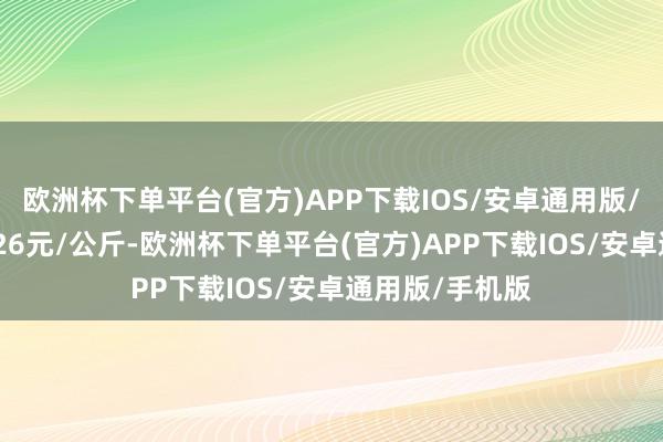 欧洲杯下单平台(官方)APP下载IOS/安卓通用版/手机版出入1.26元/公斤-欧洲杯下单平台(官方)APP下载IOS/安卓通用版/手机版