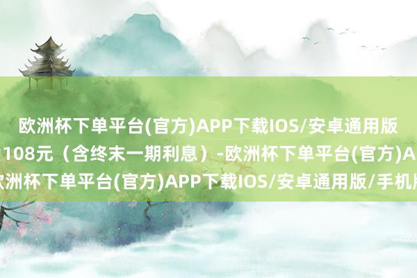 欧洲杯下单平台(官方)APP下载IOS/安卓通用版/手机版到期赎回价钱为108元（含终末一期利息）-欧洲杯下单平台(官方)APP下载IOS/安卓通用版/手机版