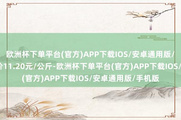 欧洲杯下单平台(官方)APP下载IOS/安卓通用版/手机版当日最高报价11.20元/公斤-欧洲杯下单平台(官方)APP下载IOS/安卓通用版/手机版