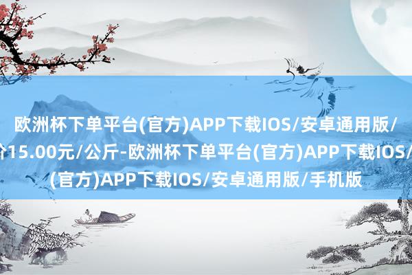 欧洲杯下单平台(官方)APP下载IOS/安卓通用版/手机版当日最高报价15.00元/公斤-欧洲杯下单平台(官方)APP下载IOS/安卓通用版/手机版