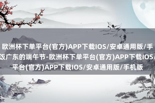 欧洲杯下单平台(官方)APP下载IOS/安卓通用版/手机版　　05 广东：龙船饭　　广东的端午节-欧洲杯下单平台(官方)APP下载IOS/安卓通用版/手机版