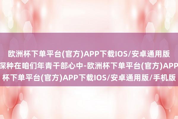 欧洲杯下单平台(官方)APP下载IOS/安卓通用版/手机版使廉明的种子深深种在咱们年青干部心中-欧洲杯下单平台(官方)APP下载IOS/安卓通用版/手机版