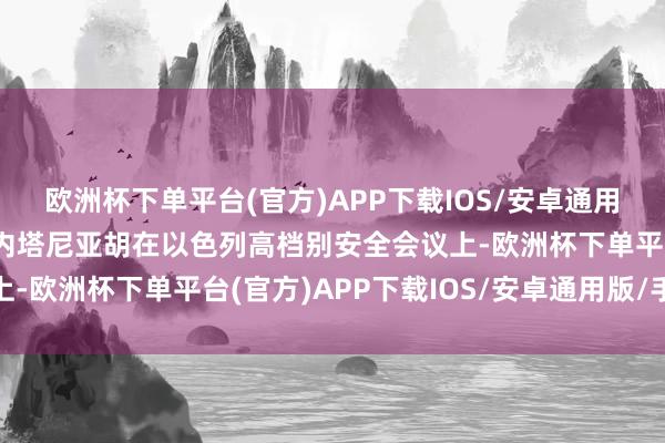 欧洲杯下单平台(官方)APP下载IOS/安卓通用版/手机版以色列总理内塔尼亚胡在以色列高档别安全会议上-欧洲杯下单平台(官方)APP下载IOS/安卓通用版/手机版