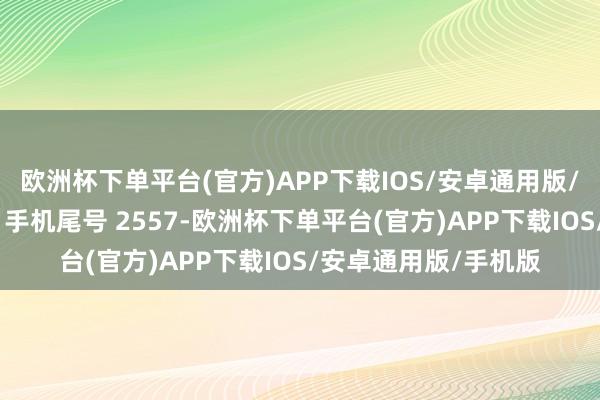 欧洲杯下单平台(官方)APP下载IOS/安卓通用版/手机版耗尽者段**（手机尾号 2557-欧洲杯下单平台(官方)APP下载IOS/安卓通用版/手机版