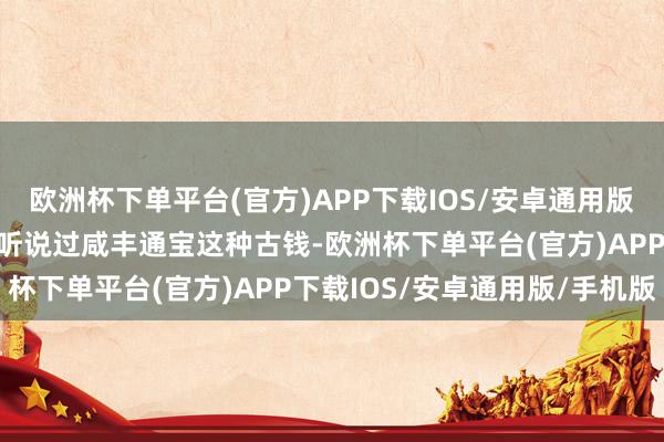 欧洲杯下单平台(官方)APP下载IOS/安卓通用版/手机版也在各种平台上听说过咸丰通宝这种古钱-欧洲杯下单平台(官方)APP下载IOS/安卓通用版/手机版