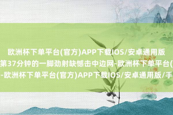 欧洲杯下单平台(官方)APP下载IOS/安卓通用版/手机版其中南野拓着实第37分钟的一脚劲射缺憾击中边网-欧洲杯下单平台(官方)APP下载IOS/安卓通用版/手机版