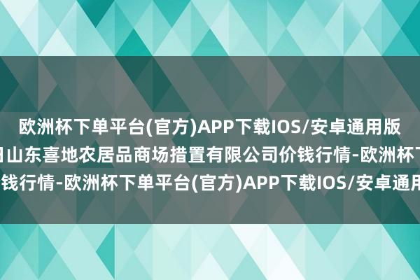 欧洲杯下单平台(官方)APP下载IOS/安卓通用版/手机版2024年9月29日山东喜地农居品商场措置有限公司价钱行情-欧洲杯下单平台(官方)APP下载IOS/安卓通用版/手机版