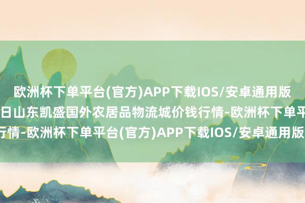 欧洲杯下单平台(官方)APP下载IOS/安卓通用版/手机版2024年9月29日山东凯盛国外农居品物流城价钱行情-欧洲杯下单平台(官方)APP下载IOS/安卓通用版/手机版