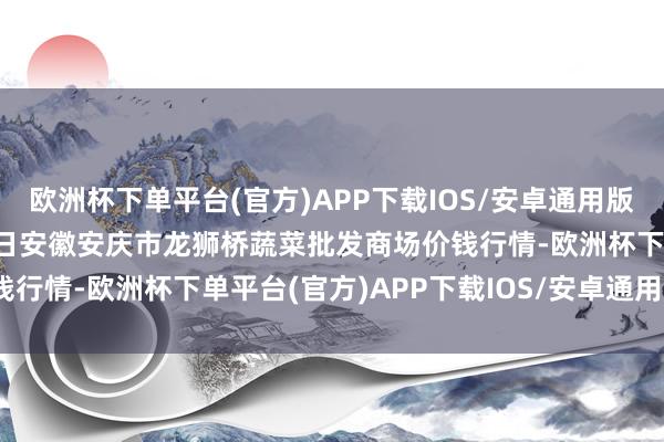 欧洲杯下单平台(官方)APP下载IOS/安卓通用版/手机版2024年9月29日安徽安庆市龙狮桥蔬菜批发商场价钱行情-欧洲杯下单平台(官方)APP下载IOS/安卓通用版/手机版