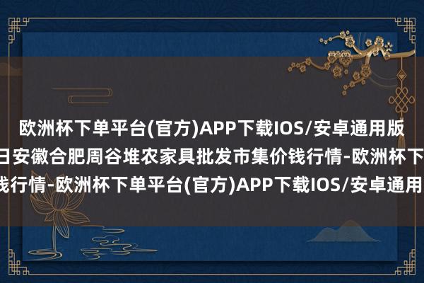 欧洲杯下单平台(官方)APP下载IOS/安卓通用版/手机版2024年9月29日安徽合肥周谷堆农家具批发市集价钱行情-欧洲杯下单平台(官方)APP下载IOS/安卓通用版/手机版