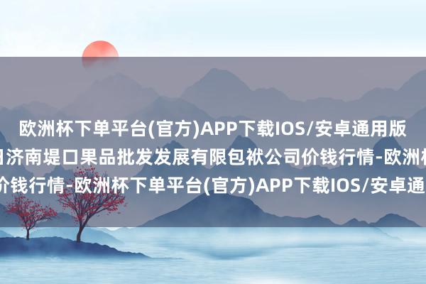 欧洲杯下单平台(官方)APP下载IOS/安卓通用版/手机版2024年10月6日济南堤口果品批发发展有限包袱公司价钱行情-欧洲杯下单平台(官方)APP下载IOS/安卓通用版/手机版