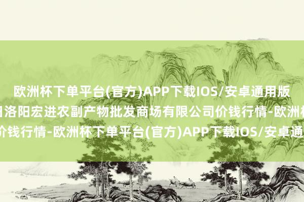 欧洲杯下单平台(官方)APP下载IOS/安卓通用版/手机版2024年10月6日洛阳宏进农副产物批发商场有限公司价钱行情-欧洲杯下单平台(官方)APP下载IOS/安卓通用版/手机版