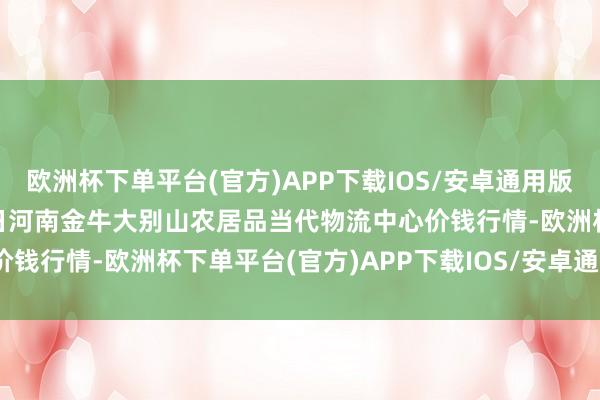 欧洲杯下单平台(官方)APP下载IOS/安卓通用版/手机版2024年10月6日河南金牛大别山农居品当代物流中心价钱行情-欧洲杯下单平台(官方)APP下载IOS/安卓通用版/手机版