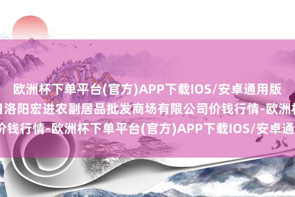 欧洲杯下单平台(官方)APP下载IOS/安卓通用版/手机版2024年10月6日洛阳宏进农副居品批发商场有限公司价钱行情-欧洲杯下单平台(官方)APP下载IOS/安卓通用版/手机版