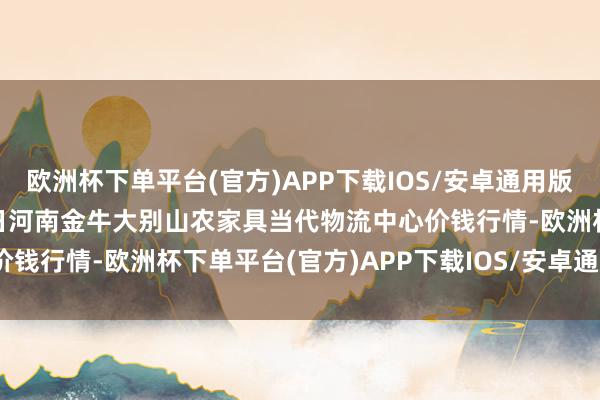 欧洲杯下单平台(官方)APP下载IOS/安卓通用版/手机版2024年10月6日河南金牛大别山农家具当代物流中心价钱行情-欧洲杯下单平台(官方)APP下载IOS/安卓通用版/手机版