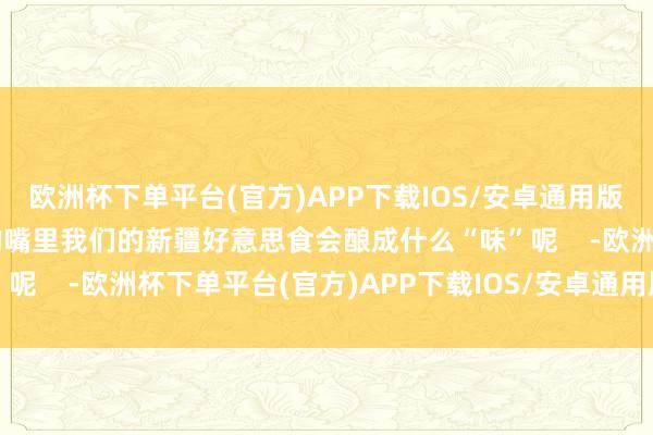 欧洲杯下单平台(官方)APP下载IOS/安卓通用版/手机版“呀哈比比”的嘴里我们的新疆好意思食会酿成什么“味”呢    -欧洲杯下单平台(官方)APP下载IOS/安卓通用版/手机版