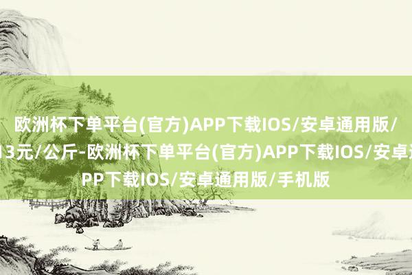 欧洲杯下单平台(官方)APP下载IOS/安卓通用版/手机版进出6.13元/公斤-欧洲杯下单平台(官方)APP下载IOS/安卓通用版/手机版