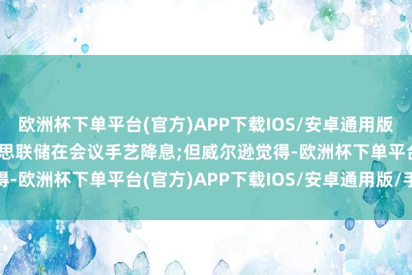 欧洲杯下单平台(官方)APP下载IOS/安卓通用版/手机版另一方面是好意思联储在会议手艺降息;但威尔逊觉得-欧洲杯下单平台(官方)APP下载IOS/安卓通用版/手机版