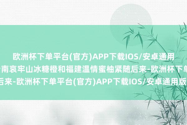 欧洲杯下单平台(官方)APP下载IOS/安卓通用版/手机版酸甜多汁的云南哀牢山冰糖橙和福建温情蜜柚紧随后来-欧洲杯下单平台(官方)APP下载IOS/安卓通用版/手机版