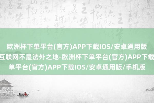 欧洲杯下单平台(官方)APP下载IOS/安卓通用版/手机版网信部门领导：互联网不是法外之地-欧洲杯下单平台(官方)APP下载IOS/安卓通用版/手机版