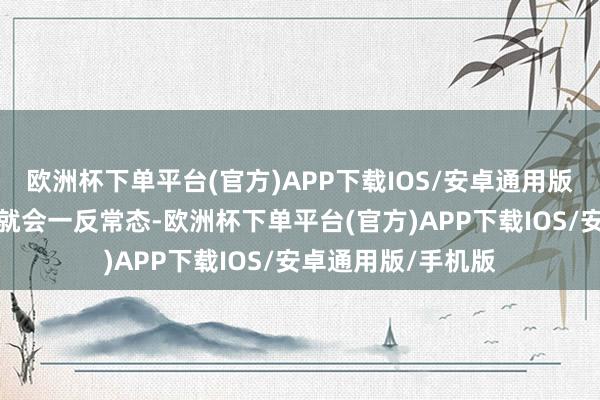 欧洲杯下单平台(官方)APP下载IOS/安卓通用版/手机版那么她们就会一反常态-欧洲杯下单平台(官方)APP下载IOS/安卓通用版/手机版