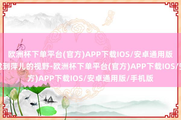 欧洲杯下单平台(官方)APP下载IOS/安卓通用版/手机版或然就嗅觉到萍儿的视野-欧洲杯下单平台(官方)APP下载IOS/安卓通用版/手机版