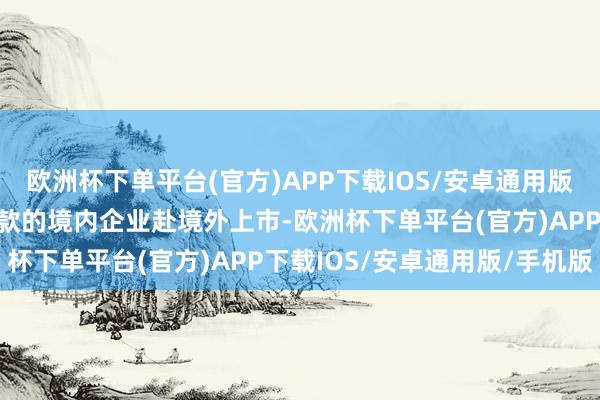 欧洲杯下单平台(官方)APP下载IOS/安卓通用版/手机版积极救济安妥条款的境内企业赴境外上市-欧洲杯下单平台(官方)APP下载IOS/安卓通用版/手机版