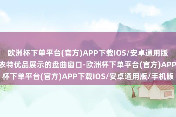 欧洲杯下单平台(官方)APP下载IOS/安卓通用版/手机版打形成为马冈镇农特优品展示的盘曲窗口-欧洲杯下单平台(官方)APP下载IOS/安卓通用版/手机版