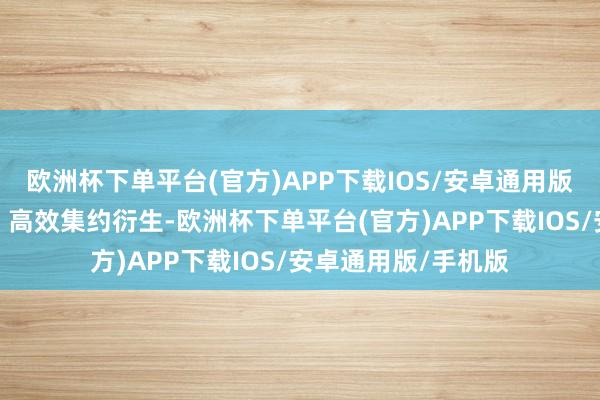 欧洲杯下单平台(官方)APP下载IOS/安卓通用版/手机版兑现高质、高效集约衍生-欧洲杯下单平台(官方)APP下载IOS/安卓通用版/手机版