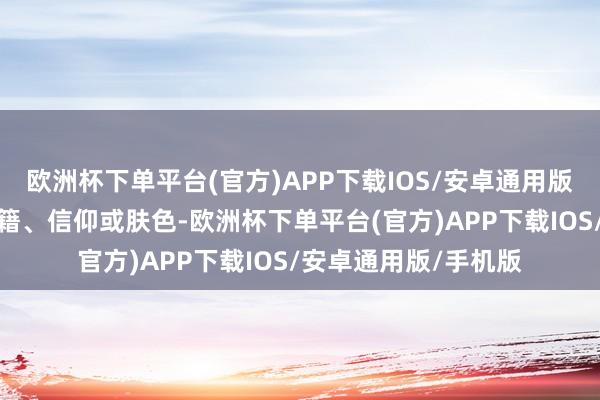 欧洲杯下单平台(官方)APP下载IOS/安卓通用版/手机版强调无论国籍、信仰或肤色-欧洲杯下单平台(官方)APP下载IOS/安卓通用版/手机版